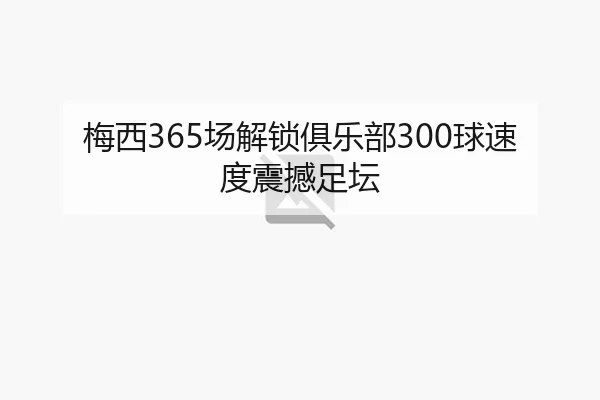 梅西365场解锁俱乐部300球速度震撼足坛